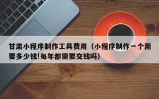 鹰潭甘肃小程序制作工具费用（小程序制作一个需要多少钱!每年都需要交钱吗）