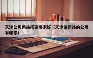鹰潭天津公司网站搭建哪家好（天津做网站的公司有哪家）