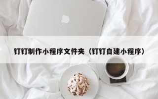 鹰潭钉钉制作小程序文件夹（钉钉自建小程序）