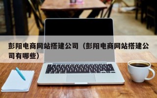 鹰潭彭阳电商网站搭建公司（彭阳电商网站搭建公司有哪些）
