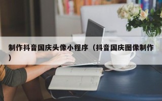 鹰潭制作抖音国庆头像小程序（抖音国庆图像制作）