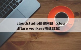 鹰潭cloudstudio搭建网站（cloudflare workers搭建网站）