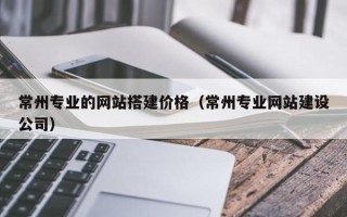 鹰潭常州专业的网站搭建价格（常州专业网站建设公司）