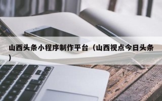 鹰潭山西头条小程序制作平台（山西视点今日头条）